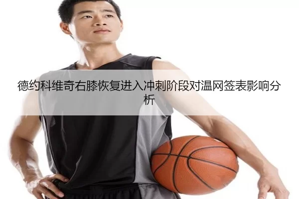 德约科维奇右膝恢复进入冲刺阶段对温网签表影响分析