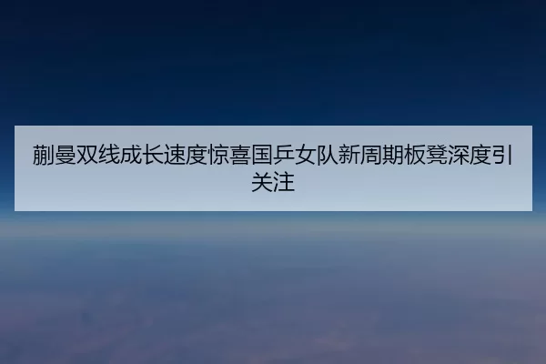蒯曼双线成长速度惊喜国乒女队新周期板凳深度引关注