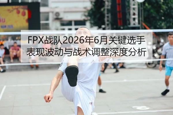 FPX战队2026年6月关键选手表现波动与战术调整深度分析