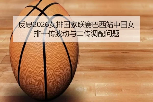 反思2026女排国家联赛巴西站中国女排一传波动与二传调配问题
